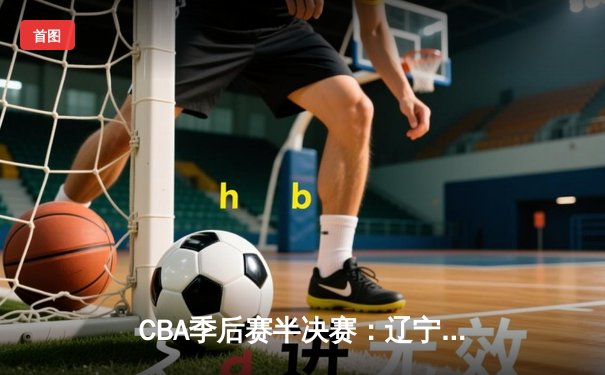 CBA季后赛半决赛：辽宁本钢惊险逆转广东宏远，赵继伟全能表现助球队拿下天王山之战