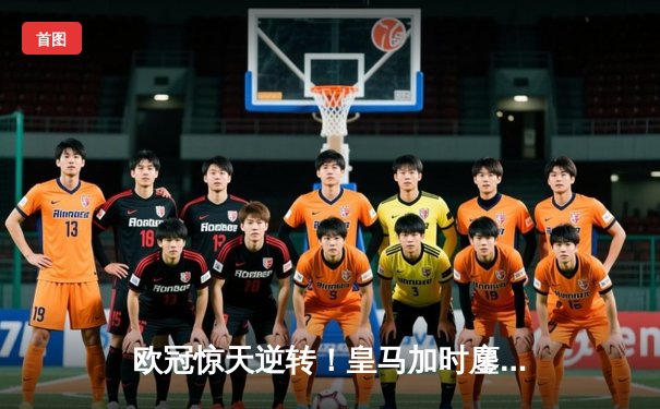 欧冠惊天逆转！皇马加时鏖战3-1力克曼城，本泽马点射定乾坤