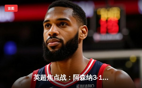 英超焦点战：阿森纳3-1力克曼联，萨卡传射建功锁定胜局