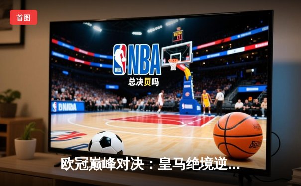 欧冠巅峰对决：皇马绝境逆袭，3-1力克曼城挺进决赛